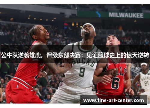 公牛队逆袭雄鹿，晋级东部决赛：见证篮球史上的惊天逆转
