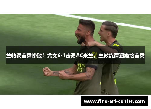 兰帕德首秀惨败！尤文6-1击溃AC米兰，主教练遭遇尴尬首秀
