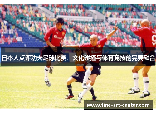日本人点评功夫足球比赛：文化碰撞与体育竞技的完美融合