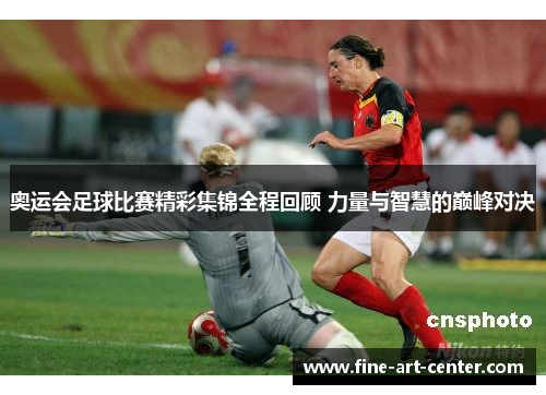 奥运会足球比赛精彩集锦全程回顾 力量与智慧的巅峰对决