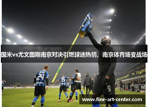 国米vs尤文图斯南京对决引燃球迷热情，南京体育场变战场