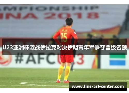 U23亚洲杯激战伊拉克对决伊朗青年军争夺晋级名额