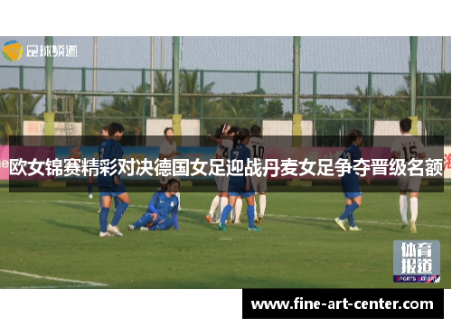 欧女锦赛精彩对决德国女足迎战丹麦女足争夺晋级名额